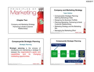 9/20/2017
Chapter 2- slide 1Copyright © 2009 Pearson Education, Inc.
Publishing as Prentice Hall
Chapter Two
Company and Marketing Strategy
Partnering to Build Customer
Relationships
Chapter 2- slide 2Copyright © 2010 Pearson Education, Inc.
Publishing as Prentice Hall
Company and Marketing Strategy
• Companywide Strategic Planning:
Defining Marketing’s Role
• Designing the Business Portfolio
• Planning Marketing: Partnering to Build
Customer Relationships
• Marketing Strategy and the Marketing
Mix
• Managing the Marketing Effort
Topic Outline
Chapter 2- slide 3Copyright © 2010 Pearson Education, Inc.
Publishing as Prentice Hall
Companywide Strategic Planning
Strategic planning is the process of
developing and maintaining a strategic fit
between the organization’s goals and
capabilities and its changing
marketing opportunities
Strategic Planning
Chapter 2- slide 4Copyright © 2010 Pearson Education, Inc.
Publishing as Prentice Hall
Companywide Strategic Planning
Defining
company’s
mission
Setting
objectives
Building
porfolio
Proposing
marketing
plan and
other
functional
strategies
The strategy must focus on
CUSTOMER
The corporate strategy leads marketing
strategy and marketing plan
 