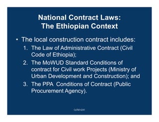 National Contract Laws:
The Ethiopian Context
• The local construction contract includes:
1. The Law of Administrative Contract (Civil
Code of Ethiopia);
2. The MoWUD Standard Conditions of
contract for Civil work Projects (Ministry of
Urban Development and Construction); and
3. The PPA Conditions of Contract (Public
Procurement Agency).
CoTM 4241
 