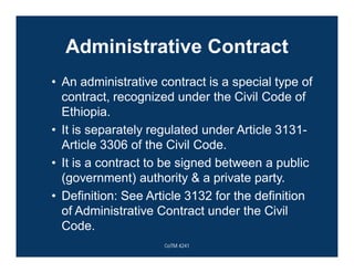 Administrative Contract
• An administrative contract is a special type of
contract, recognized under the Civil Code of
Ethiopia.
• It is separately regulated under Article 3131-
Article 3306 of the Civil Code.
• It is a contract to be signed between a public
(government) authority & a private party.
• Definition: See Article 3132 for the definition
of Administrative Contract under the Civil
Code.
CoTM 4241
 