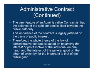 Administrative Contract
(Continued)
• The very feature of an Administrative Contract is that
the balance of the said contract is tilted towards the
public authority.
• This imbalance of the contract is legally justified on
the basis of public interest.
• Therefore, the whole theory of the law of
administrative contract is based on balancing the
interest or profit motive of the individual on one
hand, and the interest of the general good on the
other, of which by far the important is that of the
public good.
CoTM 4241
 