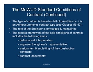 The MoWUD Standard Conditions of
Contract (Continued)
• The type of contract is based on bill of quantities i.e. it is
an Admeasurements contract type (see Clauses 55-57).
• The role of the Engineer is envisaged & maintained.
• The general framework of the said conditions of contract
includes the following items:
• definitions & interpretation;
• engineer & engineer’s representative;
• assignment & subletting (of the construction
contract);
• contract documents;
CoTM 4241
 