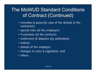 The MoWUD Standard Conditions
of Contract (Continued)
• remedies & power(in case of the default of the
contractor);
• special risks (of the employer);
• Frustration (of the contract);
• settlement of disputes (by arbitration);
• notices;
• default of the employer;
• changes in costs & legislation; and
• others.
CoTM 4241
 