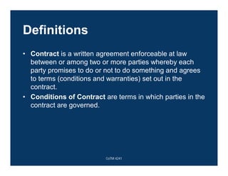 Definitions
• Contract is a written agreement enforceable at law
between or among two or more parties whereby each
party promises to do or not to do something and agrees
to terms (conditions and warranties) set out in the
contract.
• Conditions of Contract are terms in which parties in the
contract are governed.
CoTM 4241
 