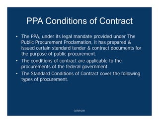 PPA Conditions of Contract
• The PPA, under its legal mandate provided under The
Public Procurement Proclamation, it has prepared &
issued certain standard tender & contract documents for
the purpose of public procurement.
• The conditions of contract are applicable to the
procurements of the federal government.
• The Standard Conditions of Contract cover the following
types of procurement.
CoTM 4241
 