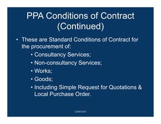 PPA Conditions of Contract
(Continued)
• These are Standard Conditions of Contract for
the procurement of:
• Consultancy Services;
• Non-consultancy Services;
• Works;
• Goods;
• Including Simple Request for Quotations &
Local Purchase Order.
CoTM 4241
 