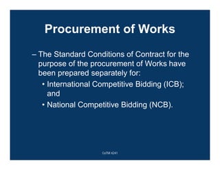 Procurement of Works
– The Standard Conditions of Contract for the
purpose of the procurement of Works have
been prepared separately for:
• International Competitive Bidding (ICB);
and
• National Competitive Bidding (NCB).
CoTM 4241
 