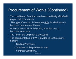 Procurement of Works (Continued)
• The conditions of contract are based on Design-Bid-Build
project delivery system.
• The type of contract is based on BoQ, in which case it
becomes measurement based.
• Or based on Activities Schedule, in which case it
becomes lump sum.
• The role of the engineer is envisaged.
• The documentation of PPA is divided in to three parts,
namely,
• Bidding Procedure;
• Schedule of Requirements; and
• Contract Conditions.
CoTM 4241
 
