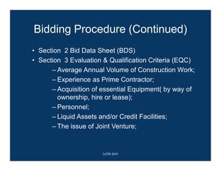 Bidding Procedure (Continued)
• Section 2 Bid Data Sheet (BDS)
• Section 3 Evaluation & Qualification Criteria (EQC)
– Average Annual Volume of Construction Work;
– Experience as Prime Contractor;
– Acquisition of essential Equipment( by way of
ownership, hire or lease);
– Personnel;
– Liquid Assets and/or Credit Facilities;
– The issue of Joint Venture;
CoTM 4241
 