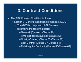 3. Contract Conditions
• The PPA Contract Condition includes:
• Section 7 General Conditions of Contract (GCC)
• The GCC is composed of 62 Clauses.
• It contains the following parts:
– General; (Clause 1-Clause 26)
– Time Control; (Clause 27-Clause 32)
– Quality Control; (Clause 33-Clause 36)
– Cost Control; (Clause 37-Clause 54)
– Finishing the Contract; (Clause 55-Clause 62).
CoTM 4241
 