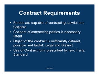 Contract Requirements
• Parties are capable of contracting: Lawful and
Capable
• Consent of contracting parties is necessary:
Intent
• Object of the contract is sufficiently defined,
possible and lawful: Legal and Distinct
• Use of Contract form prescribed by law, if any:
Standard
CoTM 4241
 