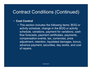 Contract Conditions (Continued)
• Cost Control
• This section includes the following items: BOQ or
activity schedule, change in the BOQ or activity
schedule, variations, payment for variations, cash
flow forecasts, payment certificates, payments,
compensation events, tax, currencies, price
adjustment, retention, liquidated damages, bonus,
advance payment, securities, day works, and cost
of repairs.
CoTM 4241
 