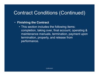Contract Conditions (Continued)
• Finishing the Contract
• This section includes the following items:
completion, taking over, final account, operating &
maintenance manuals, termination, payment upon
termination, property, and release from
performance.
CoTM 4241
 