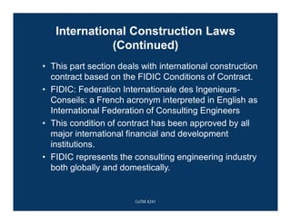 International Construction Laws
(Continued)
• This part section deals with international construction
contract based on the FIDIC Conditions of Contract.
• FIDIC: Federation Internationale des Ingenieurs-
Conseils: a French acronym interpreted in English as
International Federation of Consulting Engineers
• This condition of contract has been approved by all
major international financial and development
institutions.
• FIDIC represents the consulting engineering industry
both globally and domestically.
CoTM 4241
 