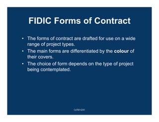FIDIC Forms of Contract
• The forms of contract are drafted for use on a wide
range of project types.
• The main forms are differentiated by the colour of
their covers.
• The choice of form depends on the type of project
being contemplated.
CoTM 4241
 
