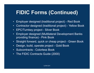 FIDIC Forms (Continued)
• Employer designed (traditional project) - Red Book
• Contractor designed (traditional project) - Yellow Book
• EPC/Turnkey project - Silver Book
• Employer designed (Multilateral Development Banks
providing finance) - Pink Book
• Straight forward, quick or cheap project - Green Book
• Design, build, operate project - Gold Book
• Subcontracts - Colorless Book
• The FIDIC Contracts Guide (2000)
CoTM 4241
 