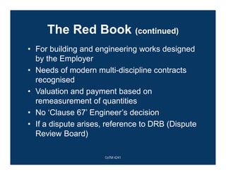 The Red Book (continued)
• For building and engineering works designed
by the Employer
• Needs of modern multi-discipline contracts
recognised
• Valuation and payment based on
remeasurement of quantities
• No ‘Clause 67’ Engineer’s decision
• If a dispute arises, reference to DRB (Dispute
Review Board)
CoTM 4241
 
