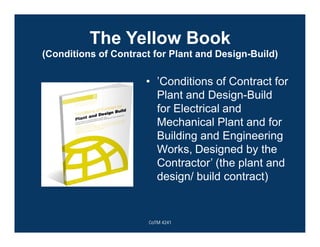 The Yellow Book
(Conditions of Contract for Plant and Design-Build)
• ’Conditions of Contract for
Plant and Design-Build
for Electrical and
Mechanical Plant and for
Building and Engineering
Works, Designed by the
Contractor’ (the plant and
design/ build contract)
CoTM 4241
 