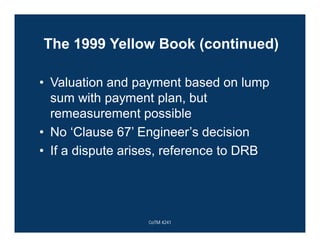 The 1999 Yellow Book (continued)
• Valuation and payment based on lump
sum with payment plan, but
remeasurement possible
• No ‘Clause 67’ Engineer’s decision
• If a dispute arises, reference to DRB
CoTM 4241
 