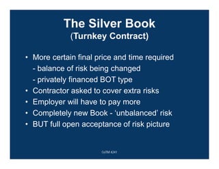 The Silver Book
(Turnkey Contract)
• More certain final price and time required
- balance of risk being changed
- privately financed BOT type
• Contractor asked to cover extra risks
• Employer will have to pay more
• Completely new Book - ‘unbalanced’ risk
• BUT full open acceptance of risk picture
CoTM 4241
 