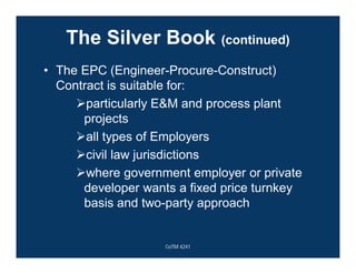 The Silver Book (continued)
• The EPC (Engineer-Procure-Construct)
Contract is suitable for:
particularly E&M and process plant
projects
all types of Employers
civil law jurisdictions
where government employer or private
developer wants a fixed price turnkey
basis and two-party approach
CoTM 4241
 