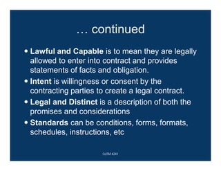 … continued
 Lawful and Capable is to mean they are legally
allowed to enter into contract and provides
statements of facts and obligation.
 Intent is willingness or consent by the
contracting parties to create a legal contract.
 Legal and Distinct is a description of both the
promises and considerations
 Standards can be conditions, forms, formats,
schedules, instructions, etc
CoTM 4241
 
