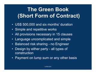 The Green Book
(Short Form of Contract)
• US$ 500,000 and six months’ duration
• Simple and repetitive works
• All provisions necessary in 15 clauses
• Language uncomplicated and simple
• Balanced risk sharing - no Engineer
• Design by either party - all types of
construction
• Payment on lump sum or any other basis
CoTM 4241
 