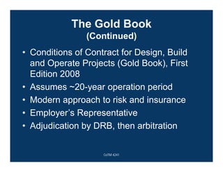 The Gold Book
(Continued)
• Conditions of Contract for Design, Build
and Operate Projects (Gold Book), First
Edition 2008
• Assumes ~20-year operation period
• Modern approach to risk and insurance
• Employer’s Representative
• Adjudication by DRB, then arbitration
CoTM 4241
 