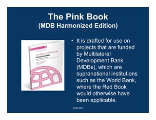 The Pink Book
(MDB Harmonized Edition)
• It is drafted for use on
projects that are funded
by Multilateral
Development Bank
(MDBs), which are
supranational institutions
such as the World Bank,
where the Red Book
would otherwise have
been applicable.
CoTM 4241
 