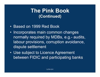The Pink Book
(Continued)
• Based on 1999 Red Book
• Incorporates main common changes
normally required by MDBs, e.g.- audits,
labour provisions, corruption avoidance,
dispute settlement
• Use subject to Licence Agreement
between FIDIC and participating banks
CoTM 4241
 