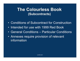 The Colourless Book
(Subcontracts)
• Conditions of Subcontract for Construction
• Intended for use with 1999 Red Book
• General Conditions – Particular Conditions
• Annexes require provision of relevant
information
CoTM 4241
 