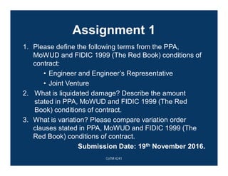 Assignment 1
1. Please define the following terms from the PPA,
MoWUD and FIDIC 1999 (The Red Book) conditions of
contract:
• Engineer and Engineer’s Representative
• Joint Venture
2. What is liquidated damage? Describe the amount
stated in PPA, MoWUD and FIDIC 1999 (The Red
Book) conditions of contract.
3. What is variation? Please compare variation order
clauses stated in PPA, MoWUD and FIDIC 1999 (The
Red Book) conditions of contract.
Submission Date: 19th November 2016.
CoTM 4241
 