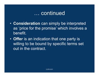 … continued
• Consideration can simply be interpreted
as ‘price for the promise’ which involves a
benefit.
• Offer is an indication that one party is
willing to be bound by specific terms set
out in the contract.
CoTM 4241
 