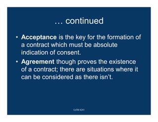 … continued
• Acceptance is the key for the formation of
a contract which must be absolute
indication of consent.
• Agreement though proves the existence
of a contract; there are situations where it
can be considered as there isn’t.
CoTM 4241
 