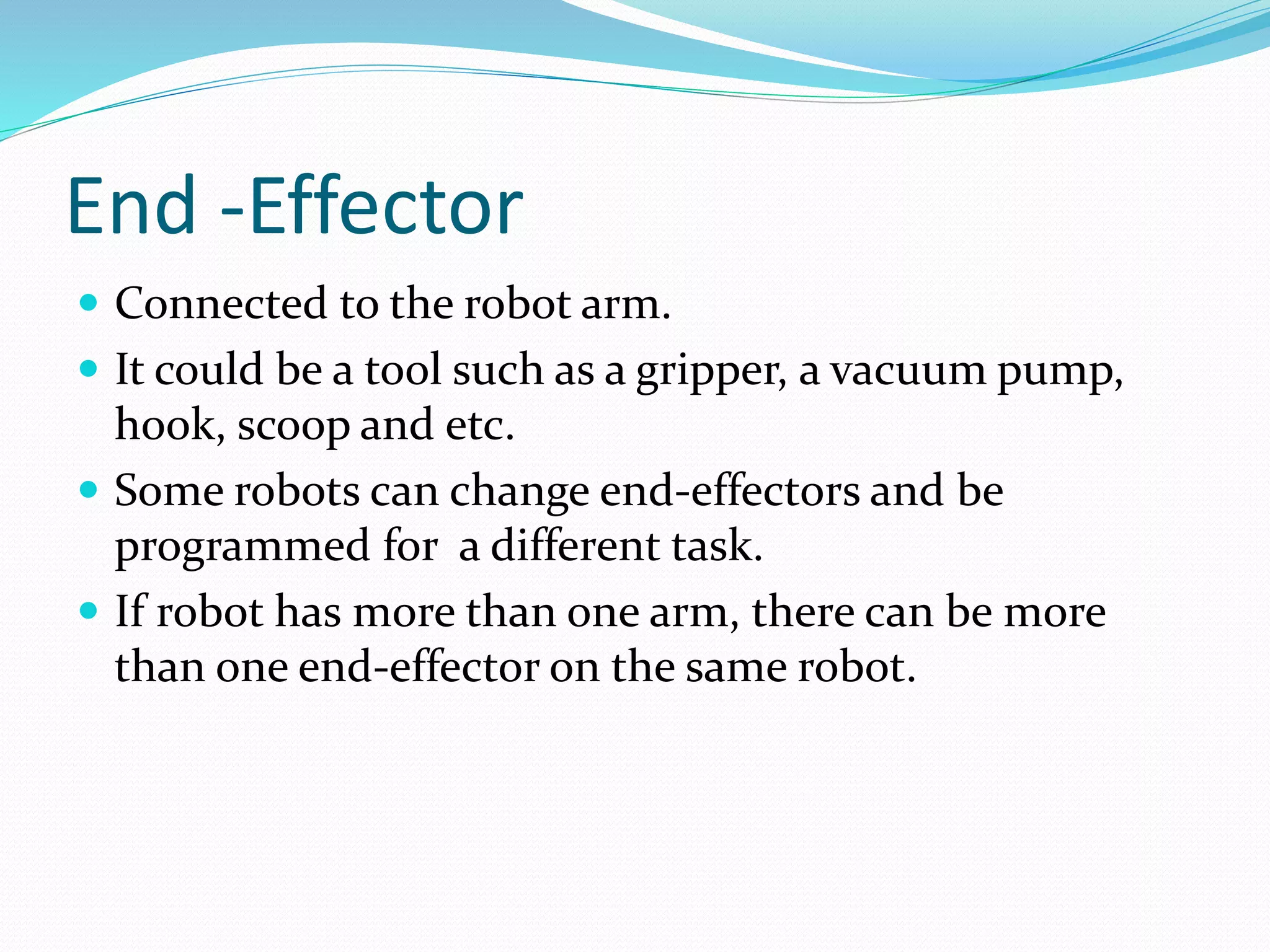 End -Effector 
 Connected to the robot arm. 
 It could be a tool such as a gripper, a vacuum pump, 
hook, scoop and etc. 
 Some robots can change end-effectors and be 
programmed for a different task. 
 If robot has more than one arm, there can be more 
than one end-effector on the same robot. 
 