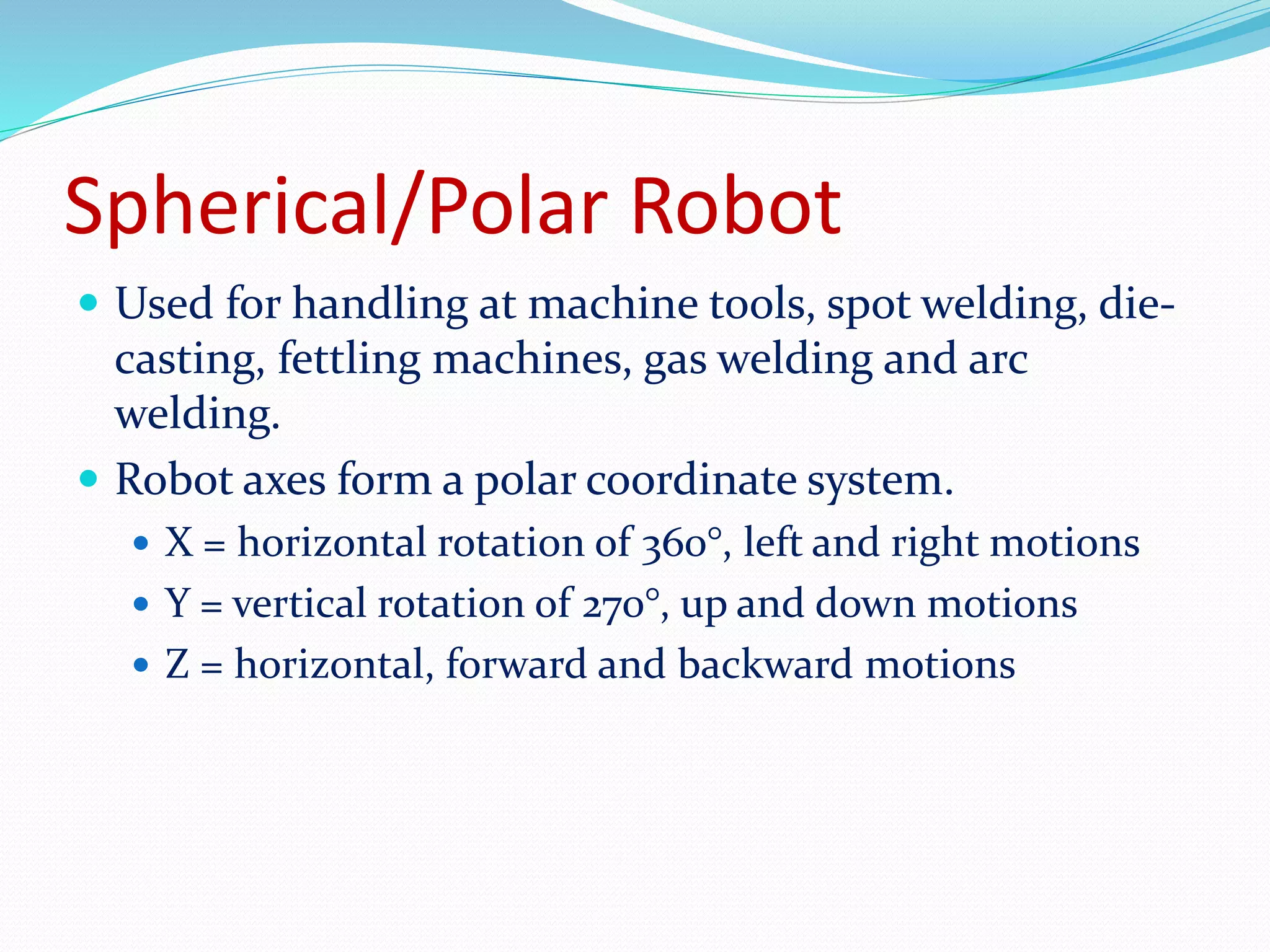 Spherical/Polar Robot 
 Used for handling at machine tools, spot welding, die-casting, 
fettling machines, gas welding and arc 
welding. 
 Robot axes form a polar coordinate system. 
 X = horizontal rotation of 360°, left and right motions 
 Y = vertical rotation of 270°, up and down motions 
 Z = horizontal, forward and backward motions 
 