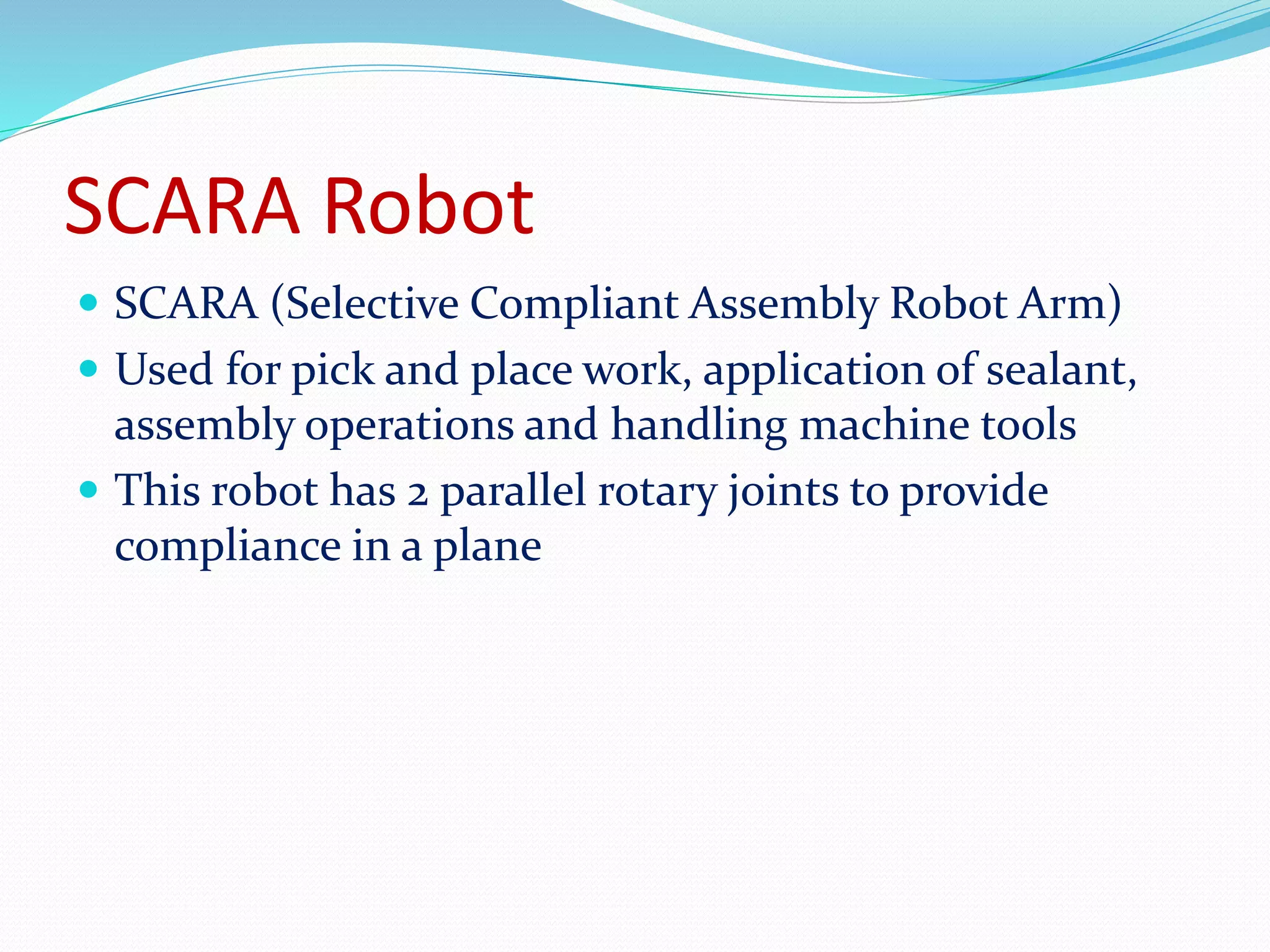 SCARA Robot 
 SCARA (Selective Compliant Assembly Robot Arm) 
 Used for pick and place work, application of sealant, 
assembly operations and handling machine tools 
 This robot has 2 parallel rotary joints to provide 
compliance in a plane 
 