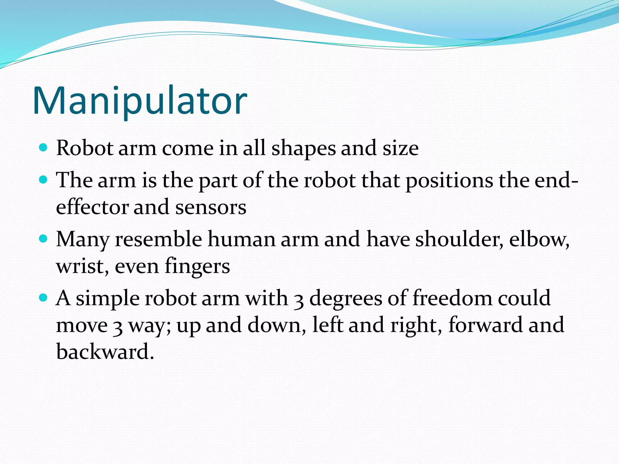 Manipulator 
 Robot arm come in all shapes and size 
 The arm is the part of the robot that positions the end-effector 
and sensors 
 Many resemble human arm and have shoulder, elbow, 
wrist, even fingers 
 A simple robot arm with 3 degrees of freedom could 
move 3 way; up and down, left and right, forward and 
backward. 
 
