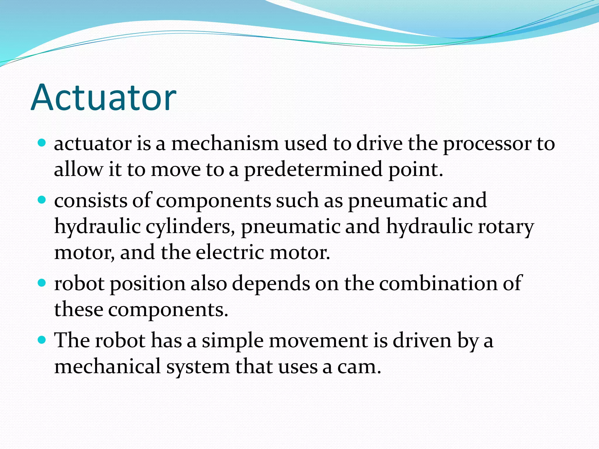 Actuator 
 actuator is a mechanism used to drive the processor to 
allow it to move to a predetermined point. 
 consists of components such as pneumatic and 
hydraulic cylinders, pneumatic and hydraulic rotary 
motor, and the electric motor. 
 robot position also depends on the combination of 
these components. 
 The robot has a simple movement is driven by a 
mechanical system that uses a cam. 
 