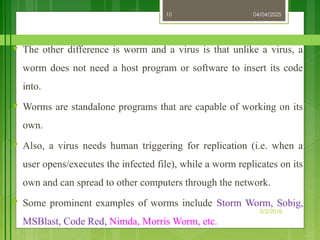 04/04/2025
3/2/2018
10
♥ The other difference is worm and a virus is that unlike a virus, a
worm does not need a host program or software to insert its code
into.
♥ Worms are standalone programs that are capable of working on its
own.
♥ Also, a virus needs human triggering for replication (i.e. when a
user opens/executes the infected file), while a worm replicates on its
own and can spread to other computers through the network.
♥ Some prominent examples of worms include Storm Worm, Sobig,
MSBlast, Code Red, Nimda, Morris Worm, etc.
 