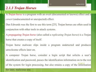 04/04/2025
3/2/2018
11
2.1.3 Trojan Horses
♥ A Trojan horse is a program with an overt (documented or known) effect and a
covert (undocumented or unexpected) effect.
♥ Dan Edwards was the first to use this term [25]. Trojan horses are often used in
conjunction with other tools to attack systems.
♥ A propagating Trojan horse (also called a replicating Trojan horse) is a Trojan
horse that creates a copy of itself.
♥ Trojan horse malware slips inside a program undetected and produces
unwelcome effects later on.
♥ A computer Trojan horse, consider a login script that solicits a user’s
identification and password, passes the identification information on to the rest
of the system for login processing, but also retains a copy of the information
for later, malicious use.
 