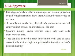 04/04/2025
3/2/2018
12
2.1.4 Spyware
♥ It is a type of malware that spies on a person or an organisation
by gathering information about them, without the knowledge of
the user.
♥ It records and sends the collected information to an external
entity without consent or knowledge of the user.
♥ Spyware usually tracks internet usage data and sells
them to advertisers.
♥ They can also be used to track and capture credit card or bank
account information, login and password information or user’s
personal identity.
 