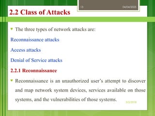 04/04/2025
3/2/2018
13
2.2 Class of Attacks
♥ The three types of network attacks are:
Reconnaissance attacks
Access attacks
Denial of Service attacks
2.2.1 Reconnaissance
♥ Reconnaissance is an unauthorized user’s attempt to discover
and map network system devices, services available on those
systems, and the vulnerabilities of those systems.
 