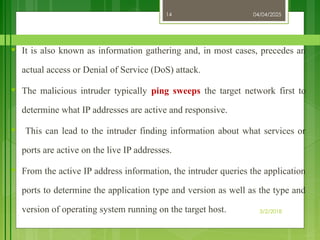 04/04/2025
3/2/2018
14
♥ It is also known as information gathering and, in most cases, precedes an
actual access or Denial of Service (DoS) attack.
♥ The malicious intruder typically ping sweeps the target network first to
determine what IP addresses are active and responsive.
♥ This can lead to the intruder finding information about what services or
ports are active on the live IP addresses.
♥ From the active IP address information, the intruder queries the application
ports to determine the application type and version as well as the type and
version of operating system running on the target host.
 