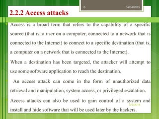 04/04/2025
3/2/2018
15
2.2.2 Access attacks
♥ Access is a broad term that refers to the capability of a specific
source (that is, a user on a computer, connected to a network that is
connected to the Internet) to connect to a specific destination (that is,
a computer on a network that is connected to the Internet).
♥ When a destination has been targeted, the attacker will attempt to
use some software application to reach the destination.
♥ An access attack can come in the form of unauthorized data
retrieval and manipulation, system access, or privileged escalation.
♥ Access attacks can also be used to gain control of a system and
install and hide software that will be used later by the hackers.
 