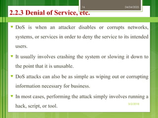 04/04/2025
3/2/2018
16
2.2.3 Denial of Service, etc.
♥ DoS is when an attacker disables or corrupts networks,
systems, or services in order to deny the service to its intended
users.
♥ It usually involves crashing the system or slowing it down to
the point that it is unusable.
♥ DoS attacks can also be as simple as wiping out or corrupting
information necessary for business.
♥ In most cases, performing the attack simply involves running a
hack, script, or tool.
 
