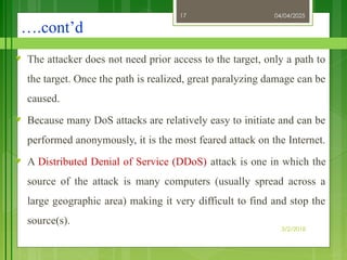 04/04/2025
3/2/2018
17
….cont’d
♥ The attacker does not need prior access to the target, only a path to
the target. Once the path is realized, great paralyzing damage can be
caused.
♥ Because many DoS attacks are relatively easy to initiate and can be
performed anonymously, it is the most feared attack on the Internet.
♥ A Distributed Denial of Service (DDoS) attack is one in which the
source of the attack is many computers (usually spread across a
large geographic area) making it very difficult to find and stop the
source(s).
 