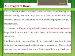 04/04/2025
3/2/2018
18
2.3 Program flaws
♥ When a human makes a mistake, called an error, in performing some
software activity, the error may lead to a fault, or an incorrect step,
command, process, or data definition in a computer program, design, or
documentation.
♥ For example, a designer may misunderstand a requirement and create a
design that does not match the actual intent of the requirements analyst
and the user.
♥ This design fault is an encoding of the error, and it can lead to other
faults, such as incorrect code and an incorrect description. Thus, a single
error can generate many faults, and a fault can reside in any development
or maintenance product.
 