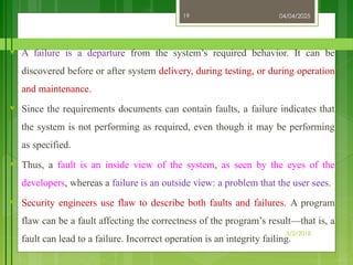 04/04/2025
3/2/2018
19
♥ A failure is a departure from the system’s required behavior. It can be
discovered before or after system delivery, during testing, or during operation
and maintenance.
♥ Since the requirements documents can contain faults, a failure indicates that
the system is not performing as required, even though it may be performing
as specified.
♥ Thus, a fault is an inside view of the system, as seen by the eyes of the
developers, whereas a failure is an outside view: a problem that the user sees.
♥ Security engineers use flaw to describe both faults and failures. A program
flaw can be a fault affecting the correctness of the program’s result—that is, a
fault can lead to a failure. Incorrect operation is an integrity failing.
 