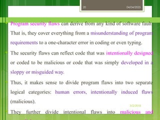 04/04/2025
3/2/2018
20
♥ Program security flaws can derive from any kind of software fault.
That is, they cover everything from a misunderstanding of program
requirements to a one-character error in coding or even typing.
♥ The security flaws can reflect code that was intentionally designed
or coded to be malicious or code that was simply developed in a
sloppy or misguided way.
♥ Thus, it makes sense to divide program flaws into two separate
logical categories: human errors, intentionally induced flaws
(malicious).
♥ They further divide intentional flaws into malicious and
 
