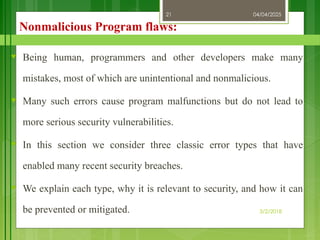 04/04/2025
3/2/2018
21
Nonmalicious Program flaws:
♥ Being human, programmers and other developers make many
mistakes, most of which are unintentional and nonmalicious.
♥ Many such errors cause program malfunctions but do not lead to
more serious security vulnerabilities.
♥ In this section we consider three classic error types that have
enabled many recent security breaches.
♥ We explain each type, why it is relevant to security, and how it can
be prevented or mitigated.
 